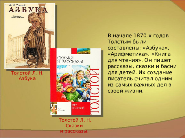 В начале 1870-х годов Толстым были составлены: «Азбука», «Арифметика», «Книга для чтения». Он пишет рассказы, сказки и басни для детей. Их создание писатель считал одним из самых важных дел в своей жизни. Толстой Л. Н. Азбука Толстой Л. Н. Сказки и рассказы. 