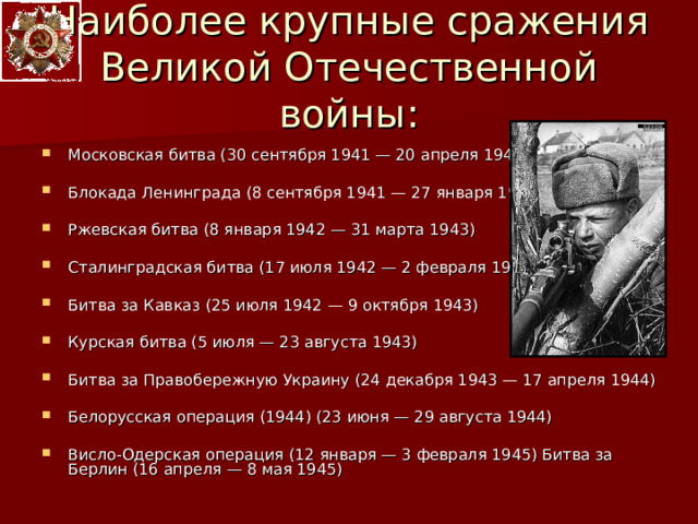 Наиболее крупные сражения Великой Отечественной войны: Московская битва (30 сентября 1941 — 20 апреля 1942)  Блокада Ленинграда (8 сентября 1941 — 27 января 1944)  Ржевская битва (8 января 1942 — 31 марта 1943)  Сталинградская битва (17 июля 1942 — 2 февраля 1943)  Битва за Кавказ (25 июля 1942 — 9 октября 1943)  Курская битва (5 июля — 23 августа 1943)  Битва за Правобережную Украину (24 декабря 1943 — 17 апреля 1944)  Белорусская операция (1944) (23 июня — 29 августа 1944)  Висло-Одерская операция (12 января — 3 февраля 1945) Битва за Берлин (16 апреля — 8 мая 1945) 