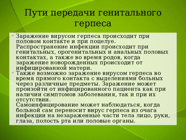 Пути передачи генитального герпеса Заражение вирусом герпеса происходит при половом контакте и при поцелуе.  Распространение инфекции происходит при генитальных, орогенитальных и анальных половых контактах, а также во время родов, когда заражение новорожденных происходит от инфицированной матери. Также возможно заражение вирусом герпеса во время прямого контакта с выделениями больных через различные предметы. Заражение может произойти от инфицированного пациента как при наличии симптомов заболевания, так и при их отсутствии.  Самоинфицирование может наблюдаться, когда больной сам переносит вирус герпеса из очага инфекции на незараженные части тела лицо, руки, глаза, полость рта или половые органы. 