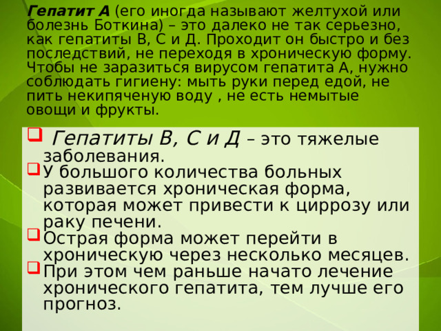 Гепатит А (его иногда называют желтухой или болезнь Боткина) – это далеко не так серьезно, как гепатиты В, С и Д. Проходит он быстро и без последствий, не переходя в хроническую форму.  Чтобы не заразиться вирусом гепатита А, нужно соблюдать гигиену: мыть руки перед едой, не пить некипяченую воду , не есть немытые овощи и фрукты.    Гепатиты В, С и Д – это тяжелые заболевания. У большого количества больных развивается хроническая форма, которая может привести к циррозу или раку печени. Острая форма может перейти в хроническую через несколько месяцев. При этом чем раньше начато лечение хронического гепатита, тем лучше его прогноз. 