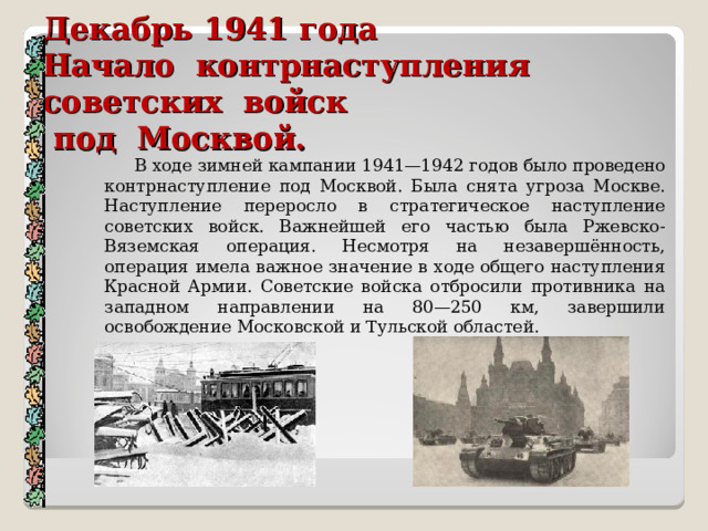 Декабрь 1941 года  Начало контрнаступления советских войск  под Москвой.    В ходе зимней кампании 1941—1942 годов было проведено контрнаступление под Москвой. Была снята угроза Москве. Наступление переросло в стратегическое наступление советских войск. Важнейшей его частью была Ржевско-Вяземская операция. Несмотря на незавершённость, операция имела важное значение в ходе общего наступления Красной Армии. Советские войска отбросили противника на западном направлении на 80—250 км, завершили освобождение Московской и Тульской областей. 