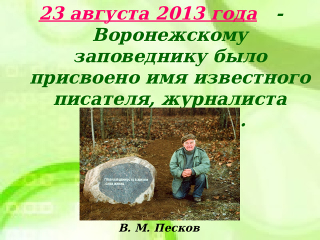 23 августа 2013 года - Воронежскому заповеднику было присвоено имя известного писателя, журналиста В. М. Пескова. В. М. Песков  