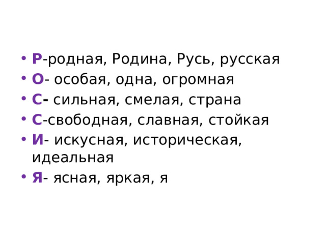 Р -родная, Родина, Русь, русская О - особая, одна, огромная С - сильная, смелая, страна С -свободная, славная, стойкая И - искусная, историческая, идеальная Я - ясная, яркая, я 