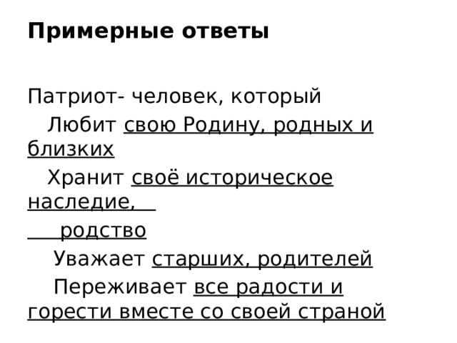 Примерные ответы   Патриот- человек, который  Любит свою Родину, родных и близких  Хранит своё историческое наследие,  родство  Уважает старших, родителей  Переживает все радости и горести вместе со своей страной 