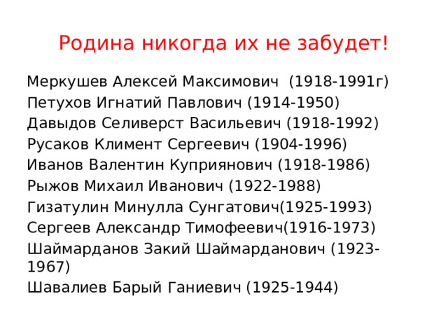  Родина никогда их не забудет! Меркушев Алексей Максимович (1918-1991г) Петухов Игнатий Павлович (1914-1950) Давыдов Селиверст Васильевич (1918-1992) Русаков Климент Сергеевич (1904-1996) Иванов Валентин Куприянович (1918-1986) Рыжов Михаил Иванович (1922-1988) Гизатулин Минулла Сунгатович(1925-1993) Сергеев Александр Тимофеевич(1916-1973) Шаймарданов Закий Шаймарданович (1923-1967) Шавалиев Барый Ганиевич (1925-1944) 