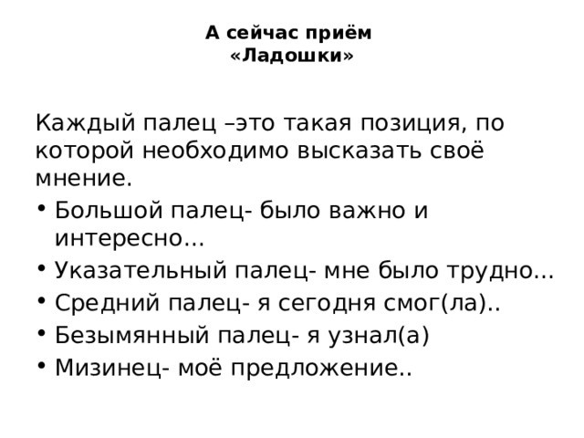 А сейчас приём  «Ладошки»   Каждый палец –это такая позиция, по которой необходимо высказать своё мнение. Большой палец- было важно и интересно… Указательный палец- мне было трудно… Средний палец- я сегодня смог(ла).. Безымянный палец- я узнал(а) Мизинец- моё предложение.. 