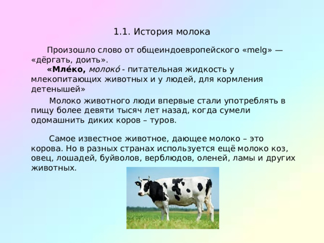 1.1.  История молока Произошло слово от общеиндоевропейского «melg» — «дёргать, доить». «Мле́ко,  молоко́  - питательная жидкость у млекопитающих животных и у людей, для кормления детенышей»  Молоко животного люди впервые стали употреблять в пищу более девяти тысяч лет назад, когда сумели одомашнить диких коров – туров.  Самое известное животное, дающее молоко – это корова. Но в разных странах используется ещё молоко коз, овец, лошадей, буйволов, верблюдов, оленей, ламы и других животных. 