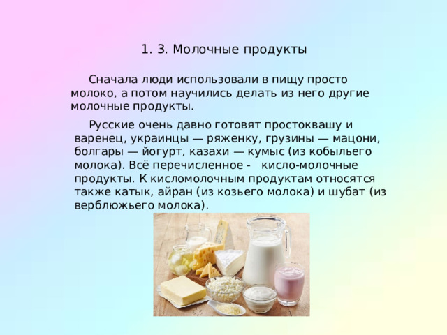 1. 3. Молочные продукты  Сначала люди использовали в пищу просто молоко, а потом научились делать из него другие молочные продукты.  Русские очень давно готовят простоквашу и варенец, украинцы — ряженку, грузины — мацони, болгары — йогурт, казахи — кумыс (из кобыльего молока). Всё перечисленное - кисло-молочные продукты. К кисломолочным продуктам относятся также катык, айран (из козьего молока) и шубат (из верблюжьего молока). 