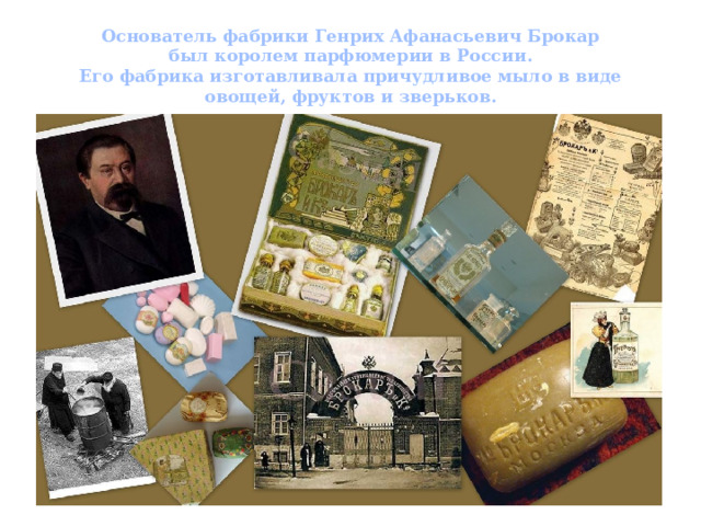 Основатель фабрики Генрих Афанасьевич Брокар  был королем парфюмерии в России.  Его фабрика изготавливала причудливое мыло в виде овощей, фруктов и зверьков. 