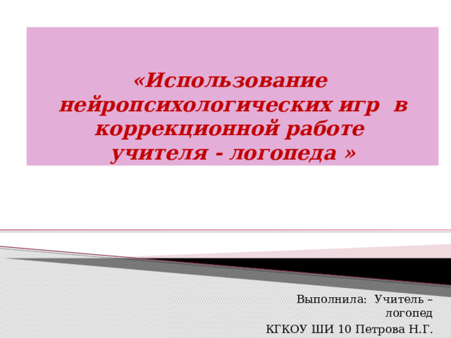 «Использование нейропсихологических игр в коррекционной работе  учителя - логопеда » Выполнила: Учитель – логопед КГКОУ ШИ 10 Петрова Н.Г. 