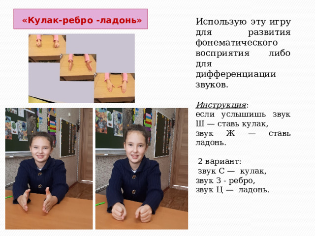  «Кулак-ребро -ладонь»   Использую эту игру для развития фонематического восприятия либо для дифференциации звуков. Инструкция : если услышишь звук Ш — ставь кулак, звук Ж — ставь ладонь.  2 вариант:  звук С — кулак, звук З - ребро, звук Ц — ладонь. 