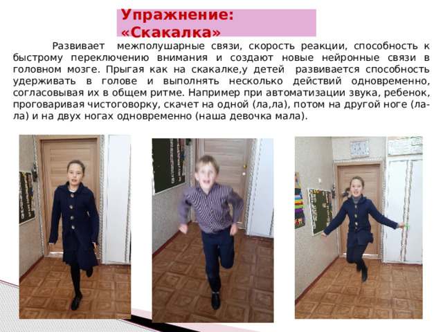 Упражнение: «Скакалка»   Развивает межполушарные связи, скорость реакции, способность к быстрому переключению внимания и создают новые нейронные связи в головном мозге. Прыгая как на скакалке,у детей развивается способность удерживать в голове и выполнять несколько действий одновременно, согласовывая их в общем ритме. Например при автоматизации звука, ребенок, проговаривая чистоговорку, скачет на одной (ла,ла), потом на другой ноге (ла-ла) и на двух ногах одновременно (наша девочка мала).  