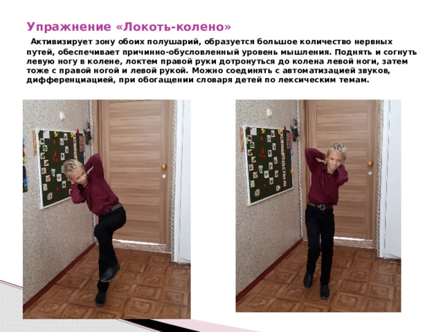 Упражнение «Локоть-колено»   Активизирует зону обоих полушарий, образуется большое количество нервных путей, обеспечивает причинно-обусловленный уровень мышления. Поднять и согнуть левую ногу в колене, локтем правой руки дотронуться до колена левой ноги, затем тоже с правой ногой и левой рукой. Можно соединять с автоматизацией звуков, дифференциацией, при обогащении словаря детей по лексическим темам. 