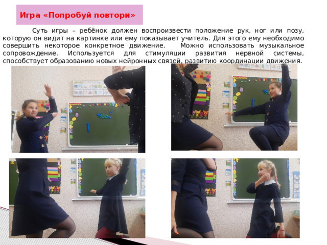 Игра «Попробуй повтори»   Суть игры – ребёнок должен воспроизвести положение рук, ног или позу, которую он видит на картинке или ему показывает учитель. Для этого ему необходимо совершить некоторое конкретное движение. Можно использовать музыкальное сопровождение. Используется для стимуляции развития нервной системы, способствует образованию новых нейронных связей, развитию координации движения.  