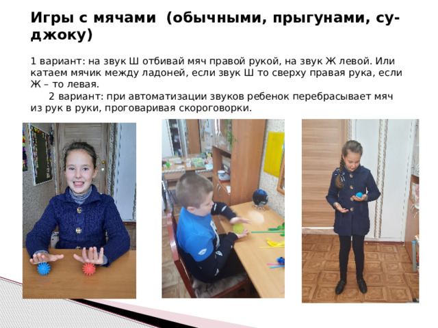 Игры с мячами (обычными, прыгунами, су-джоку) 1 вариант: на звук Ш отбивай мяч правой рукой, на звук Ж левой. Или катаем мячик между ладоней, если звук Ш то сверху правая рука, если Ж – то левая. 2 вариант: при автоматизации звуков ребенок перебрасывает мяч из рук в руки, проговаривая скороговорки.  