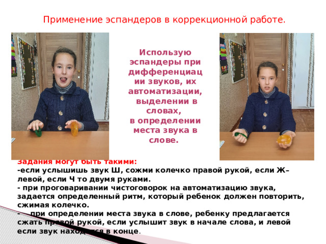 Применение эспандеров в коррекционной работе. Использую эспандеры при дифференциации звуков, их автоматизации, выделении в словах, в определении места звука в слове. Задания могут быть такими:  -если услышишь звук Ш, сожми колечко правой рукой, если Ж– левой, если Ч то двумя руками.  - при проговаривании чистоговорок на автоматизацию звука, задается определенный ритм, который ребенок должен повторить, сжимая колечко.  - при определении места звука в слове, ребенку предлагается сжать правой рукой, если услышит звук в начале слова, и левой если звук находится в конце .   