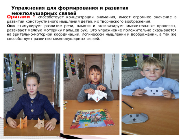 Упражнения для формирования и развития межполушарных связей Оригами - способствует концентрации внимания, имеет огромное значение в развитии конструктивного мышления детей, их творческого воображения.  Оно стимулирует развитие речи, памяти и активизирует мыслительные процессы, развивает мелкую моторику пальцев рук . Это упражнение положительно сказывается на зрительно-моторной координации, логическом мышлении и воображении, а так же способствует развитию межполушарных связей. 
