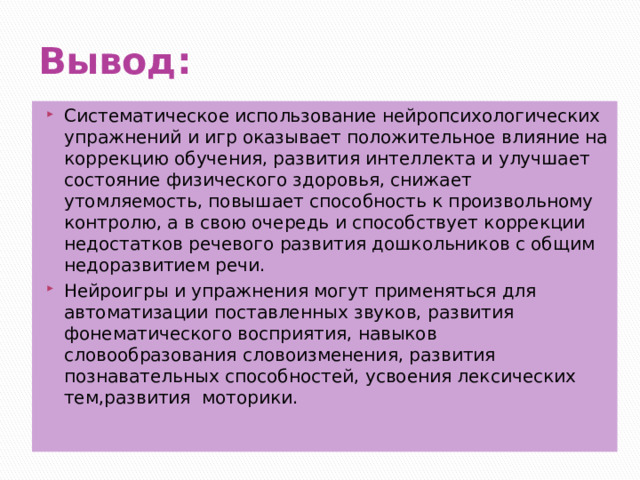 Вывод: Систематическое использование нейропсихологических упражнений и игр оказывает положительное влияние на коррекцию обучения, развития интеллекта и улучшает состояние физического здоровья, снижает утомляемость, повышает способность к произвольному контролю, а в свою очередь и способствует коррекции недостатков речевого развития дошкольников с общим недоразвитием речи. Нейроигры и упражнения могут применяться для автоматизации поставленных звуков, развития фонематического восприятия, навыков словообразования словоизменения, развития познавательных способностей, усвоения лексических тем,развития моторики. 