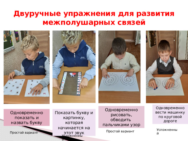 Двуручные упражнения для развития межполушарных связей Одновременно вести машинку по круговой дороге Одновременно рисовать, обводить пальчиками узор Одновременно показать и назвать букву Показать букву и картинку, которая начинается на этот звук Усложненный Простой вариант Простой вариант Усложненный 