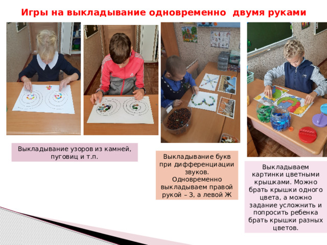 Игры на выкладывание одновременно двумя руками Выкладывание узоров из камней, пуговиц и т.п. Выкладывание букв при дифференциации звуков. Одновременно выкладываем правой рукой – З, а левой Ж Выкладываем картинки цветными крышками. Можно брать крышки одного цвета, а можно задание усложнить и попросить ребенка брать крышки разных цветов. 