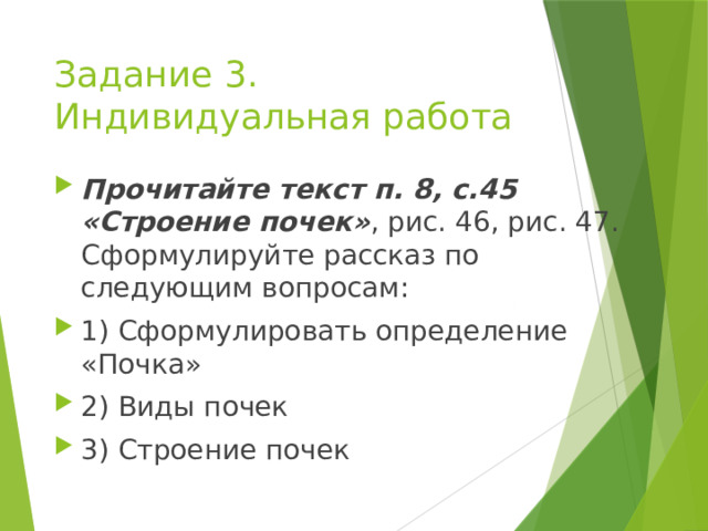 Задание 3. Индивидуальная работа Прочитайте текст п. 8, с.45 «Строение почек» , рис. 46, рис. 47. Сформулируйте рассказ по следующим вопросам: 1) Сформулировать определение «Почка» 2) Виды почек 3) Строение почек 