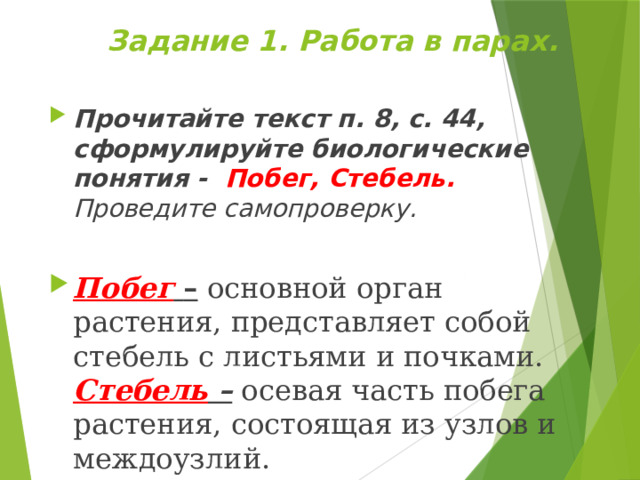 Задание 1. Работа в парах. Прочитайте текст п. 8, с. 44, сформулируйте биологические понятия - Побег, Стебель. Проведите самопроверку.  Побег  – основной  орган растения, представляет собой стебель с листьями и почками.  Стебель – осевая часть побега растения, состоящая из узлов и междоузлий. 