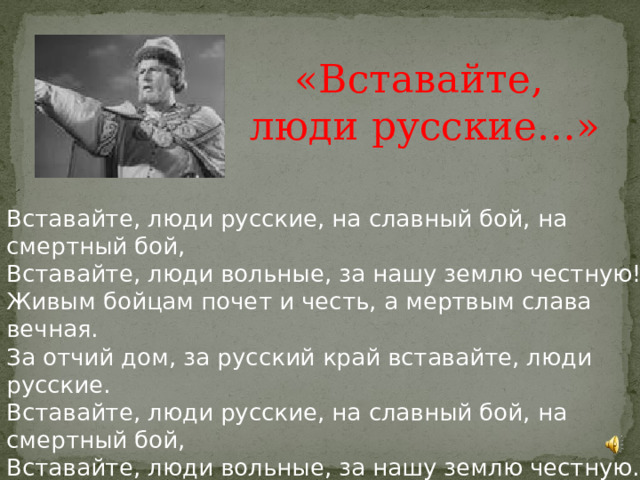 «Вставайте, люди русские…» Вставайте, люди русские, на славный бой, на смертный бой, Вставайте, люди вольные, за нашу землю честную! Живым бойцам почет и честь, а мертвым слава вечная. За отчий дом, за русский край вставайте, люди русские. Вставайте, люди русские, на славный бой, на смертный бой, Вставайте, люди вольные, за нашу землю честную. На Руси родной,на Руси большой не бывать врагу.  Поднимайся, встань, мать родная Русь. 