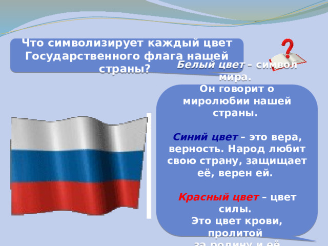 Что символизирует каждый цвет Государственного флага нашей страны? Белый  цвет – символ мира. Он говорит о миролюбии нашей страны.  Синий цвет – это вера, верность. Народ любит свою страну, защищает её, верен ей.  Красный цвет – цвет силы. Это цвет крови, пролитой за родину и её независимость. 