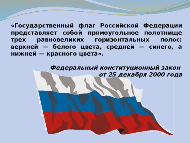 «Государственный флаг Российской Федерации представляет собой прямоугольное полотнище трех равновеликих горизонтальных полос: верхней — белого цвета, средней — синего, а нижней — красного цвета».  Федеральный конституционный закон от 25 декабря 2000 года  