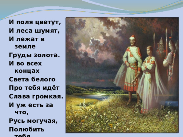 И поля цветут, И леса шумят, И лежат в земле Груды золота. И во всех концах Света белого Про тебя идёт Слава громкая. И уж есть за что, Русь могучая, Полюбить тебя, Назвать матерью.  И.Никитин 