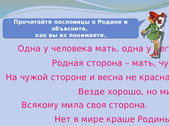 Прочитайте пословицы о Родине и объясните, как вы их понимаете. Одна у человека мать, одна у него и Родина. Родная сторона – мать, чужая - мачеха. На чужой стороне и весна не красна. Везде хорошо, но милее Родины нет. Всякому мила своя сторона. Нет в мире краше Родины нашей. 