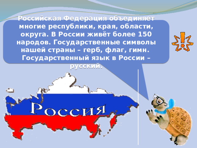 Российская Федерация объединяет многие республики, края, области, округа. В России живёт более 150 народов. Государственные символы нашей страны – герб, флаг, гимн. Государственный язык в России – русский. 