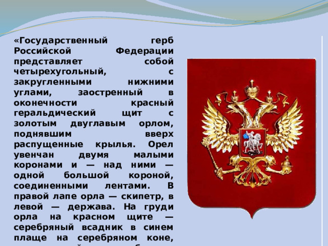 «Государственный герб Российской Федерации представляет собой четырехугольный, с закругленными нижними углами, заостренный в оконечности красный геральдический щит с золотым двуглавым орлом, поднявшим вверх распущенные крылья. Орел увенчан двумя малыми коронами и — над ними — одной большой короной, соединенными лентами. В правой лапе орла — скипетр, в левой — держава. На груди орла на красном щите — серебряный всадник в синем плаще на серебряном коне, поражающий серебряным копьем черного, опрокинутого навзничь и попранного конем дракона».  Федеральный конституционный закон от 25 декабря 2000 года 