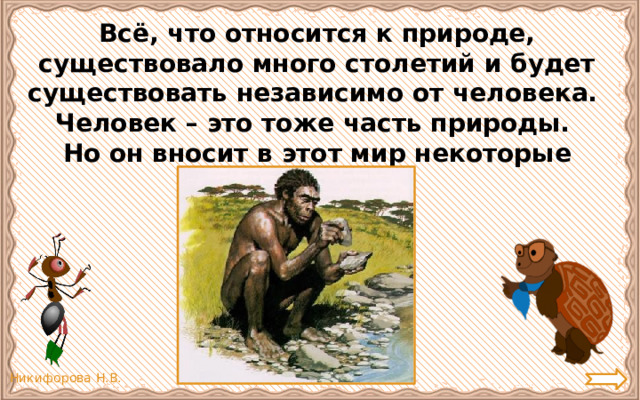 Всё, что относится к природе, существовало много столетий и будет существовать независимо от человека. Человек – это тоже часть природы. Но он вносит в этот мир некоторые изменения. 