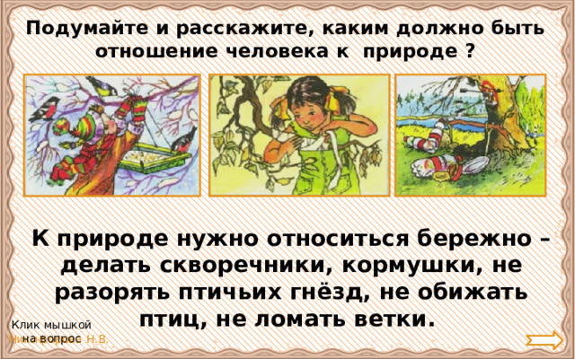 Подумайте и расскажите, каким должно быть отношение человека к природе ? К природе нужно относиться бережно – делать скворечники, кормушки, не разорять птичьих гнёзд, не обижать птиц, не ломать ветки.  Клик мышкой на вопрос 