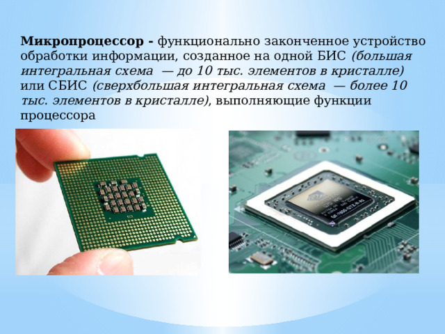 Микропроцессор - функционально  законченное устройство обработки информации, созданное на одной БИС (большая интегральная схема  — до 10 тыс. элементов в кристалле)  или СБИС (сверхбольшая интегральная схема  — более 10 тыс. элементов в кристалле) , выполняющие функции процессора 