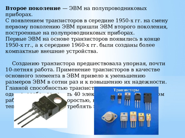 Второе поколение — ЭВМ на полупроводниковых приборах. С появлением транзисторов в середине 1950-х гг. на смену первому поколению ЭВМ пришли ЭВМ второго поколения, постро­енные на полупроводниковых приборах. Первые ЭВМ на основе транзисторов появились в конце 1950-х гг., а к середине 1960-х гг. были созданы более компактные внешние устройства.  Созданию транзистора предшествовала упорная, почти 10-летняя работа. Применение транзисторов в качестве основного элемента в ЭВМ привело к уменьшению размеров ЭВМ в сотни раз и к повышению их надежности. Главной способностью транзистора яв­ляется то, что он один способен заменить 40 электронных ламп и при этом работать с большей скоростью, выделять очень мало теплоты и почти не потреблять электроэнергию. 