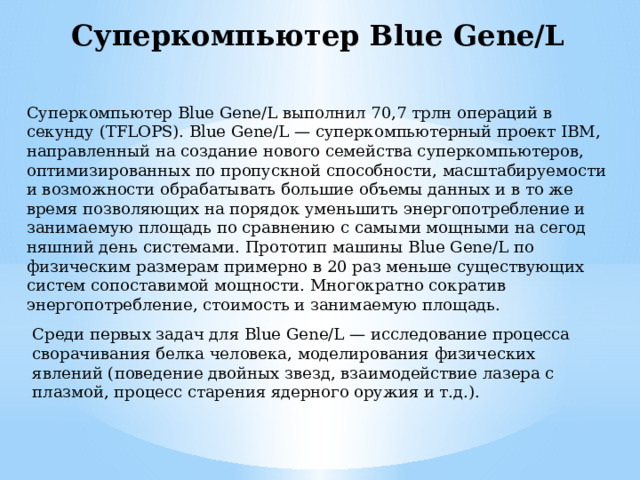 Суперкомпьютер Blue Gene/L Суперкомпьютер Blue Gene/L выполнил 70,7 трлн операций в секунду (TFLOPS). Blue Gene/L — суперкомпьютерный проект IBM, направленный на создание нового семейства суперкомпьютеров, оптимизированных по пропускной способности, масштабируемости и возможности обрабатывать большие объемы данных и в то же время позволяющих на порядок уменьшить энергопотребление и занимаемую площадь по сравнению с самыми мощными на сегод­няшний день системами. Прототип машины Blue Gene/L по физическим размерам примерно в 20 раз меньше существующих систем сопоставимой мощности. Многократно сократив энергопотребле­ние, стоимость и занимаемую площадь. Среди первых задач для Blue Gene/L — исследование процесса сворачивания белка человека, моделирования физических явлений (поведение двойных звезд, взаимодействие лазера с плазмой, про­цесс старения ядерного оружия и т.д.). 