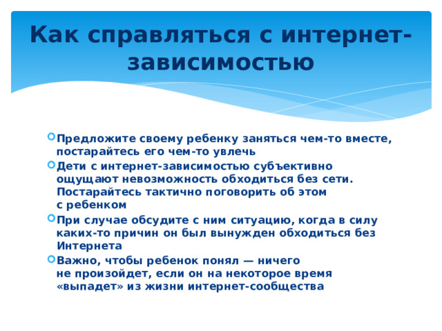 Как справляться с интернет-зависимостью Предложите своему ребенку заняться чем-то вместе, постарайтесь его чем-то увлечь Дети с интернет-зависимостью субъективно ощущают невозможность обходиться без сети. Постарайтесь тактично поговорить об этом с ребенком При случае обсудите с ним ситуацию, когда в силу каких-то причин он был вынужден обходиться без Интернета Важно, чтобы ребенок понял — ничего не произойдет, если он на некоторое время «выпадет» из жизни интернет-сообщества 