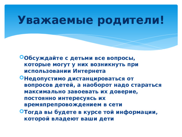 Уважаемые родители! Обсуждайте с детьми все вопросы, которые могут у них возникнуть при использовании Интернета Недопустимо дистанцироваться от вопросов детей, а наоборот надо стараться максимально завоевать их доверие, постоянно интересуясь их времяпрепровождением в сети Тогда вы будете в курсе той информации, которой владеют ваши дети  