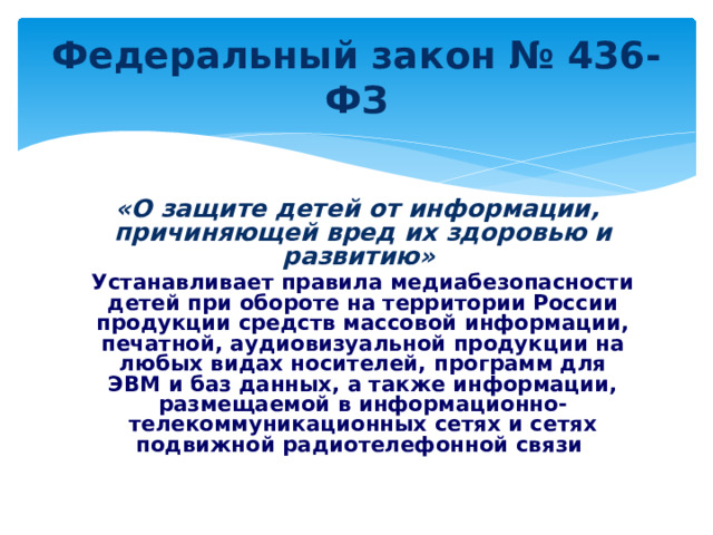 Федеральный закон № 436-ФЗ  «О защите детей от информации, причиняющей вред их здоровью и развитию»   Устанавливает правила медиабезопасности детей при обороте на территории России продукции средств массовой информации, печатной, аудиовизуальной продукции на любых видах носителей, программ для ЭВМ и баз данных, а также информации, размещаемой в информационно-телекоммуникационных сетях и сетях подвижной радиотелефонной связи 