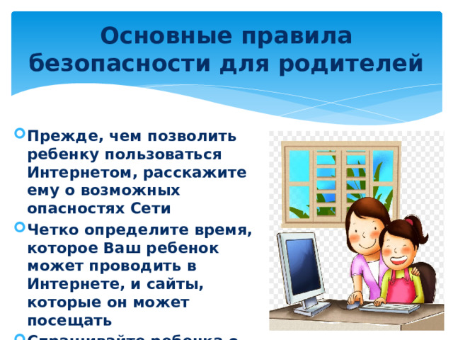 Основные правила безопасности для родителей Прежде, чем позволить ребенку пользоваться Интернетом, расскажите ему о возможных опасностях Сети Четко определите время, которое Ваш ребенок может проводить в Интернете, и сайты, которые он может посещать Спрашивайте ребенка о том, что он видел и делал в Интернете 