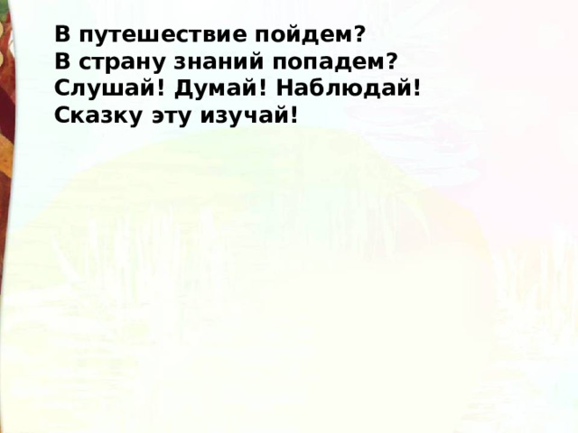 В путешествие пойдем?  В страну знаний попадем?  Слушай! Думай! Наблюдай!  Сказку эту изучай! 