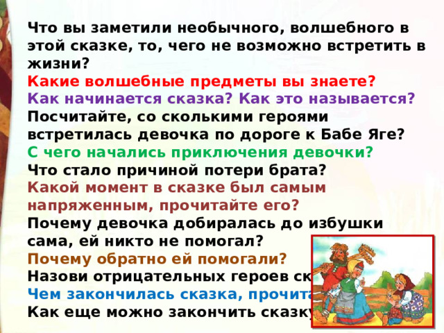 Что вы заметили необычного, волшебного в этой сказке, то, чего не возможно встретить в жизни? Какие волшебные предметы вы знаете? Как начинается сказка? Как это называется? Посчитайте, со сколькими героями встретилась девочка по дороге к Бабе Яге?  С чего начались приключения девочки? Что стало причиной потери брата? Какой момент в сказке был самым напряженным, прочитайте его? Почему девочка добиралась до избушки сама, ей никто не помогал? Почему обратно ей помогали? Назови отрицательных героев сказки. Чем закончилась сказка, прочитайте? Как еще можно закончить сказку? 