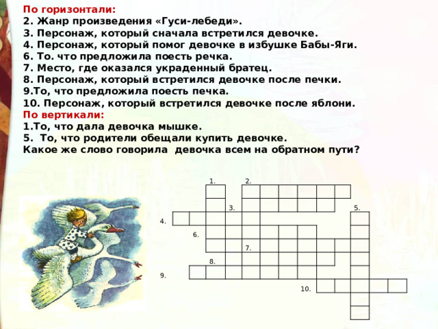 По горизонтали: 2. Жанр произведения «Гуси-лебеди». 3. Персонаж, который сначала встретился девочке. 4. Персонаж, который помог девочке в избушке Бабы-Яги. 6. То. что предложила поесть речка. 7. Место, где оказался украденный братец. 8. Персонаж, который встретился девочке после печки. 9.То, что предложила поесть печка. 10. Персонаж, который встретился девочке после яблони. По вертикали: 1.То, что дала девочка мышке. 5. То, что родители обещали купить девочке. Какое же слово говорила девочка всем на обратном пути? 4. 1.       2.   3.     6. 9.                             8.       7.                           5.                       10.                   