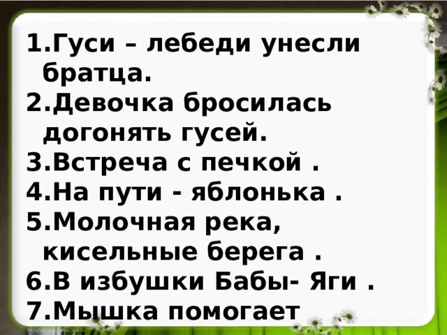 Гуси – лебеди унесли братца. Девочка бросилась догонять гусей. Встреча с печкой . На пути - яблонька . Молочная река, кисельные берега . В избушки Бабы- Яги . Мышка помогает девочке . Возвращение домой.  