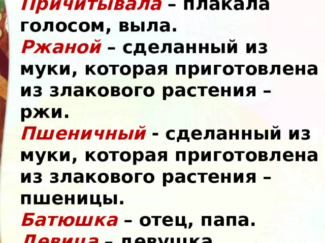 Причитывала – плакала голосом, выла. Ржаной – сделанный из муки, которая приготовлена из злакового растения – ржи. Пшеничный - сделанный из муки, которая приготовлена из злакового растения – пшеницы. Батюшка – отец, папа. Девица – девушка. 