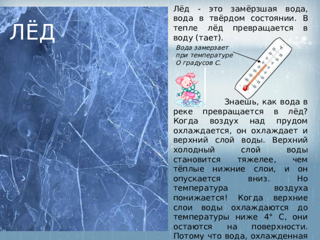 Лёд - это замёрзшая вода, вода в твёрдом состоянии. В тепле лёд превращается в воду (тает). ЛЁД Вода замерзает при температуре О градусов С.  Знаешь, как вода в реке превращается в лёд? Когда воздух над прудом охлаждается, он охлаждает и верхний слой воды. Верхний холодный слой воды становится тяжелее, чем тёплые нижние слои, и он опускается вниз. Но температура воздуха понижается! Когда верхние слои воды охлаждаются до температуры ниже 4° С, они остаются на поверхности. Потому что вода, охлажденная до температуры ниже 4° С, становится легче! 