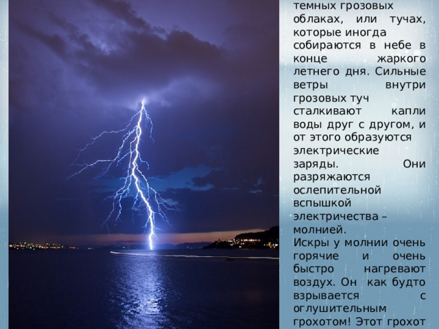 Гроза  зарождается в темных грозовых облаках, или тучах, которые иногда собираются в небе в конце жаркого летнего дня. Сильные ветры внутри грозовых туч сталкивают капли воды друг с другом, и от этого образуются электрические заряды. Они разряжаются ослепительной вспышкой электричества – молнией. Искры у молнии очень горячие и очень быстро нагревают воздух. Он как будто взрывается с оглушительным грохотом! Этот грохот называется – гром. 