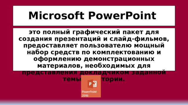 Microsoft PowerPoint  это полный графический пакет для создания презентаций и слайд-фильмов, предоставляет пользователю мощный набор средств по комплектованию и оформлению демонстрационных материалов, необходимых для представления докладчиком заданной темы аудитории. 